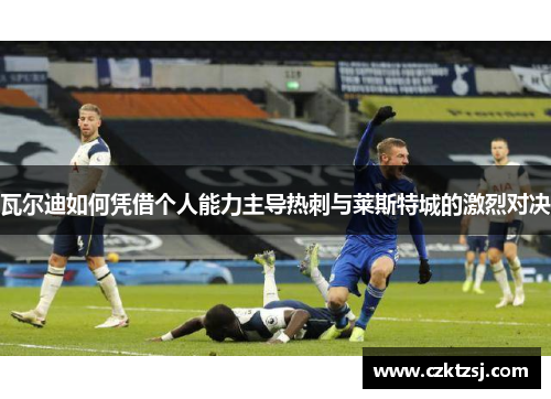 瓦尔迪如何凭借个人能力主导热刺与莱斯特城的激烈对决 瓦尔迪如何凭借个人能力主导热刺与莱斯特城的激烈对决