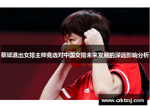 蔡斌退出女排主帅竞选对中国女排未来发展的深远影响分析 蔡斌退出女排主帅竞选对中国女排未来发展的深远影响分析