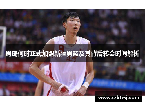 周琦何时正式加盟新疆男篮及其背后转会时间解析 周琦何时正式加盟新疆男篮及其背后转会时间解析