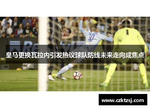 皇马更换瓦拉内引发热议球队防线未来走向成焦点
